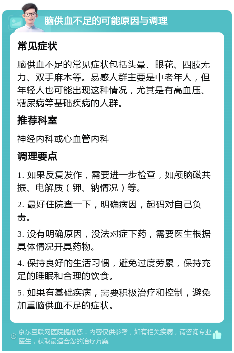 脑供血不足的可能原因与调理 常见症状 脑供血不足的常见症状包括头晕、眼花、四肢无力、双手麻木等。易感人群主要是中老年人，但年轻人也可能出现这种情况，尤其是有高血压、糖尿病等基础疾病的人群。 推荐科室 神经内科或心血管内科 调理要点 1. 如果反复发作，需要进一步检查，如颅脑磁共振、电解质（钾、钠情况）等。 2. 最好住院查一下，明确病因，起码对自己负责。 3. 没有明确原因，没法对症下药，需要医生根据具体情况开具药物。 4. 保持良好的生活习惯，避免过度劳累，保持充足的睡眠和合理的饮食。 5. 如果有基础疾病，需要积极治疗和控制，避免加重脑供血不足的症状。