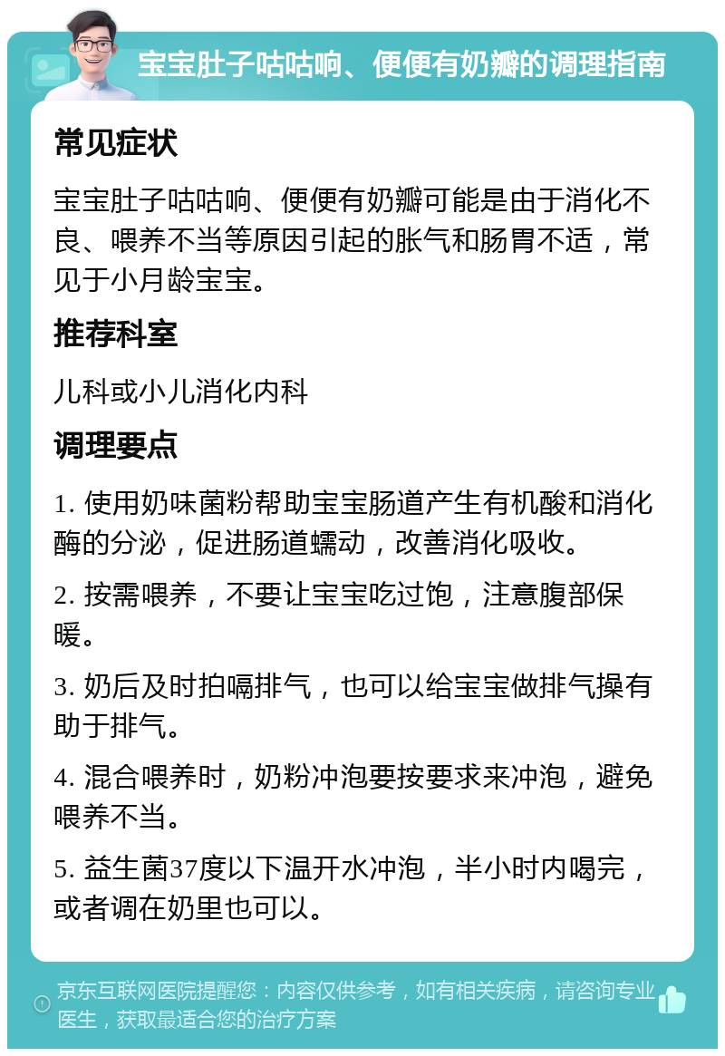 宝宝肚子咕咕响、便便有奶瓣的调理指南 常见症状 宝宝肚子咕咕响、便便有奶瓣可能是由于消化不良、喂养不当等原因引起的胀气和肠胃不适，常见于小月龄宝宝。 推荐科室 儿科或小儿消化内科 调理要点 1. 使用奶味菌粉帮助宝宝肠道产生有机酸和消化酶的分泌，促进肠道蠕动，改善消化吸收。 2. 按需喂养，不要让宝宝吃过饱，注意腹部保暖。 3. 奶后及时拍嗝排气，也可以给宝宝做排气操有助于排气。 4. 混合喂养时，奶粉冲泡要按要求来冲泡，避免喂养不当。 5. 益生菌37度以下温开水冲泡，半小时内喝完，或者调在奶里也可以。