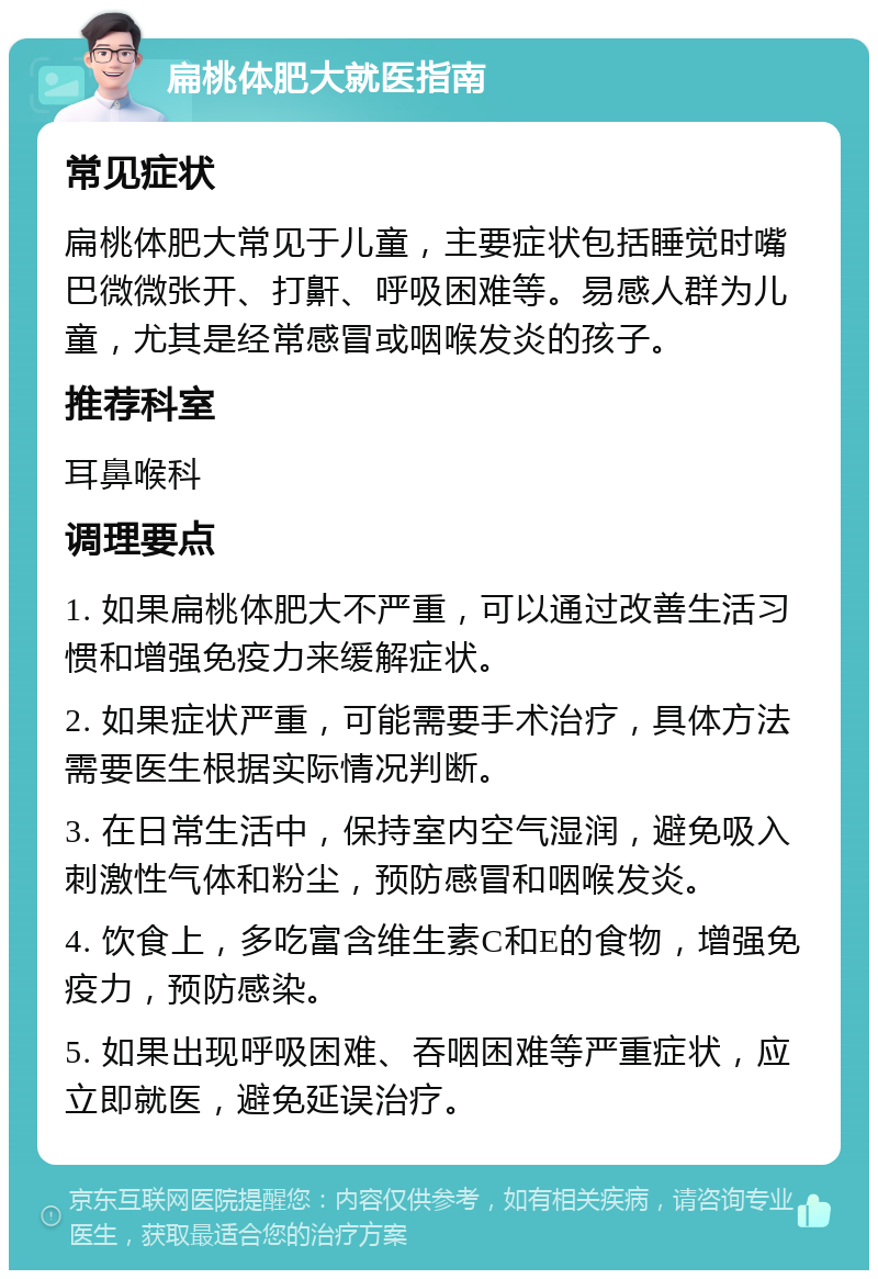 扁桃体肥大就医指南 常见症状 扁桃体肥大常见于儿童，主要症状包括睡觉时嘴巴微微张开、打鼾、呼吸困难等。易感人群为儿童，尤其是经常感冒或咽喉发炎的孩子。 推荐科室 耳鼻喉科 调理要点 1. 如果扁桃体肥大不严重，可以通过改善生活习惯和增强免疫力来缓解症状。 2. 如果症状严重，可能需要手术治疗，具体方法需要医生根据实际情况判断。 3. 在日常生活中，保持室内空气湿润，避免吸入刺激性气体和粉尘，预防感冒和咽喉发炎。 4. 饮食上，多吃富含维生素C和E的食物，增强免疫力，预防感染。 5. 如果出现呼吸困难、吞咽困难等严重症状，应立即就医，避免延误治疗。