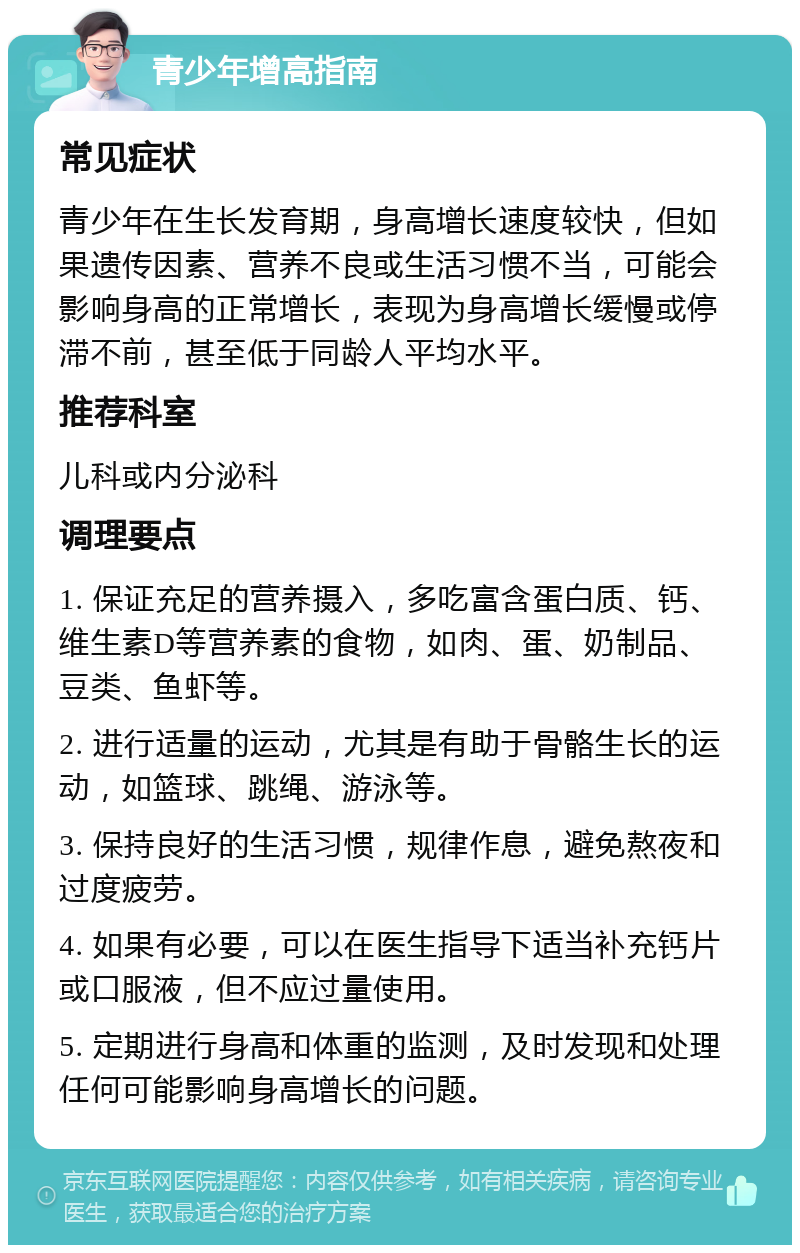 青少年增高指南 常见症状 青少年在生长发育期，身高增长速度较快，但如果遗传因素、营养不良或生活习惯不当，可能会影响身高的正常增长，表现为身高增长缓慢或停滞不前，甚至低于同龄人平均水平。 推荐科室 儿科或内分泌科 调理要点 1. 保证充足的营养摄入，多吃富含蛋白质、钙、维生素D等营养素的食物，如肉、蛋、奶制品、豆类、鱼虾等。 2. 进行适量的运动，尤其是有助于骨骼生长的运动，如篮球、跳绳、游泳等。 3. 保持良好的生活习惯，规律作息，避免熬夜和过度疲劳。 4. 如果有必要，可以在医生指导下适当补充钙片或口服液，但不应过量使用。 5. 定期进行身高和体重的监测，及时发现和处理任何可能影响身高增长的问题。