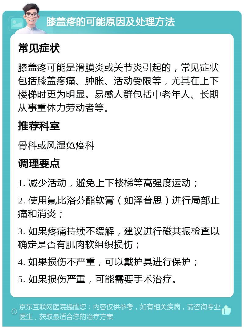 膝盖疼的可能原因及处理方法 常见症状 膝盖疼可能是滑膜炎或关节炎引起的，常见症状包括膝盖疼痛、肿胀、活动受限等，尤其在上下楼梯时更为明显。易感人群包括中老年人、长期从事重体力劳动者等。 推荐科室 骨科或风湿免疫科 调理要点 1. 减少活动，避免上下楼梯等高强度运动； 2. 使用氟比洛芬酯软膏（如泽普思）进行局部止痛和消炎； 3. 如果疼痛持续不缓解，建议进行磁共振检查以确定是否有肌肉软组织损伤； 4. 如果损伤不严重，可以戴护具进行保护； 5. 如果损伤严重，可能需要手术治疗。