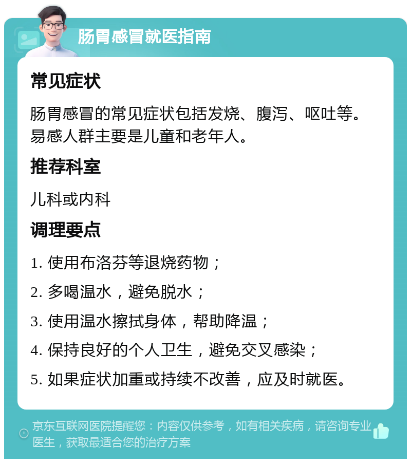 肠胃感冒就医指南 常见症状 肠胃感冒的常见症状包括发烧、腹泻、呕吐等。易感人群主要是儿童和老年人。 推荐科室 儿科或内科 调理要点 1. 使用布洛芬等退烧药物； 2. 多喝温水，避免脱水； 3. 使用温水擦拭身体，帮助降温； 4. 保持良好的个人卫生，避免交叉感染； 5. 如果症状加重或持续不改善，应及时就医。