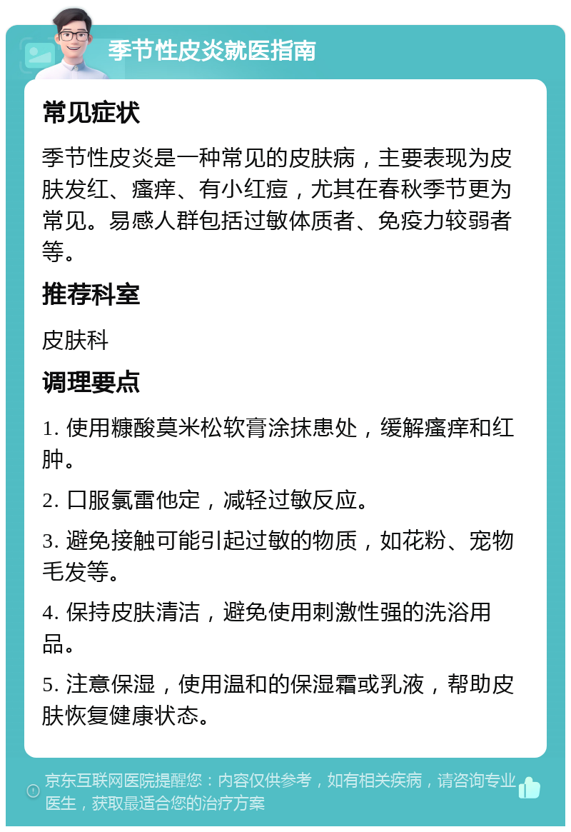 季节性皮炎就医指南 常见症状 季节性皮炎是一种常见的皮肤病，主要表现为皮肤发红、瘙痒、有小红痘，尤其在春秋季节更为常见。易感人群包括过敏体质者、免疫力较弱者等。 推荐科室 皮肤科 调理要点 1. 使用糠酸莫米松软膏涂抹患处，缓解瘙痒和红肿。 2. 口服氯雷他定，减轻过敏反应。 3. 避免接触可能引起过敏的物质，如花粉、宠物毛发等。 4. 保持皮肤清洁，避免使用刺激性强的洗浴用品。 5. 注意保湿，使用温和的保湿霜或乳液，帮助皮肤恢复健康状态。