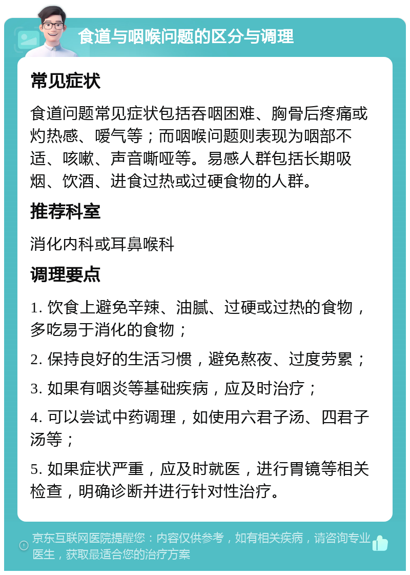 食道与咽喉问题的区分与调理 常见症状 食道问题常见症状包括吞咽困难、胸骨后疼痛或灼热感、嗳气等；而咽喉问题则表现为咽部不适、咳嗽、声音嘶哑等。易感人群包括长期吸烟、饮酒、进食过热或过硬食物的人群。 推荐科室 消化内科或耳鼻喉科 调理要点 1. 饮食上避免辛辣、油腻、过硬或过热的食物，多吃易于消化的食物； 2. 保持良好的生活习惯，避免熬夜、过度劳累； 3. 如果有咽炎等基础疾病，应及时治疗； 4. 可以尝试中药调理，如使用六君子汤、四君子汤等； 5. 如果症状严重，应及时就医，进行胃镜等相关检查，明确诊断并进行针对性治疗。