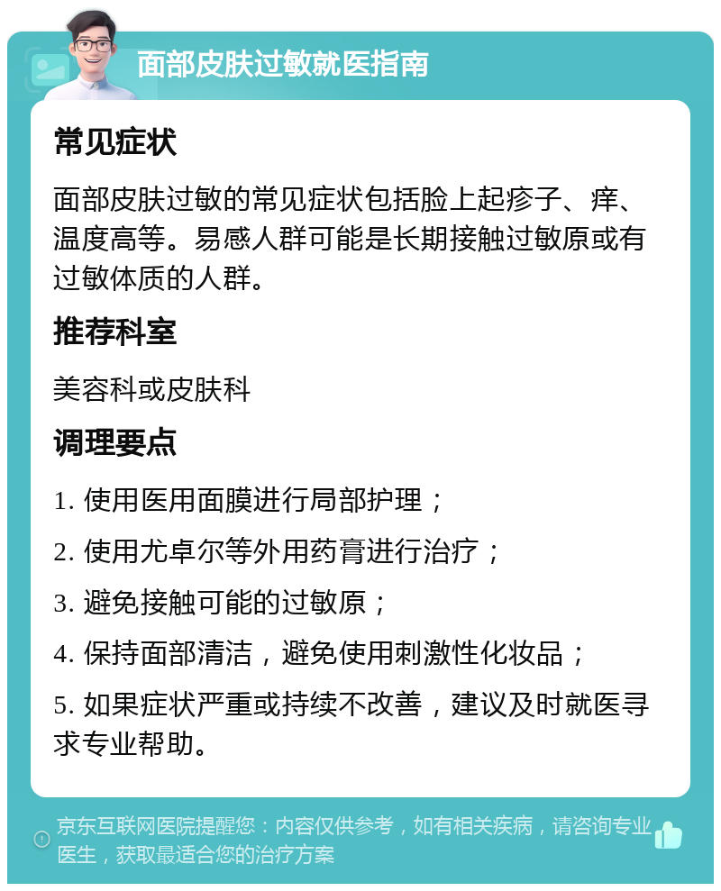 面部皮肤过敏就医指南 常见症状 面部皮肤过敏的常见症状包括脸上起疹子、痒、温度高等。易感人群可能是长期接触过敏原或有过敏体质的人群。 推荐科室 美容科或皮肤科 调理要点 1. 使用医用面膜进行局部护理； 2. 使用尤卓尔等外用药膏进行治疗； 3. 避免接触可能的过敏原； 4. 保持面部清洁，避免使用刺激性化妆品； 5. 如果症状严重或持续不改善，建议及时就医寻求专业帮助。