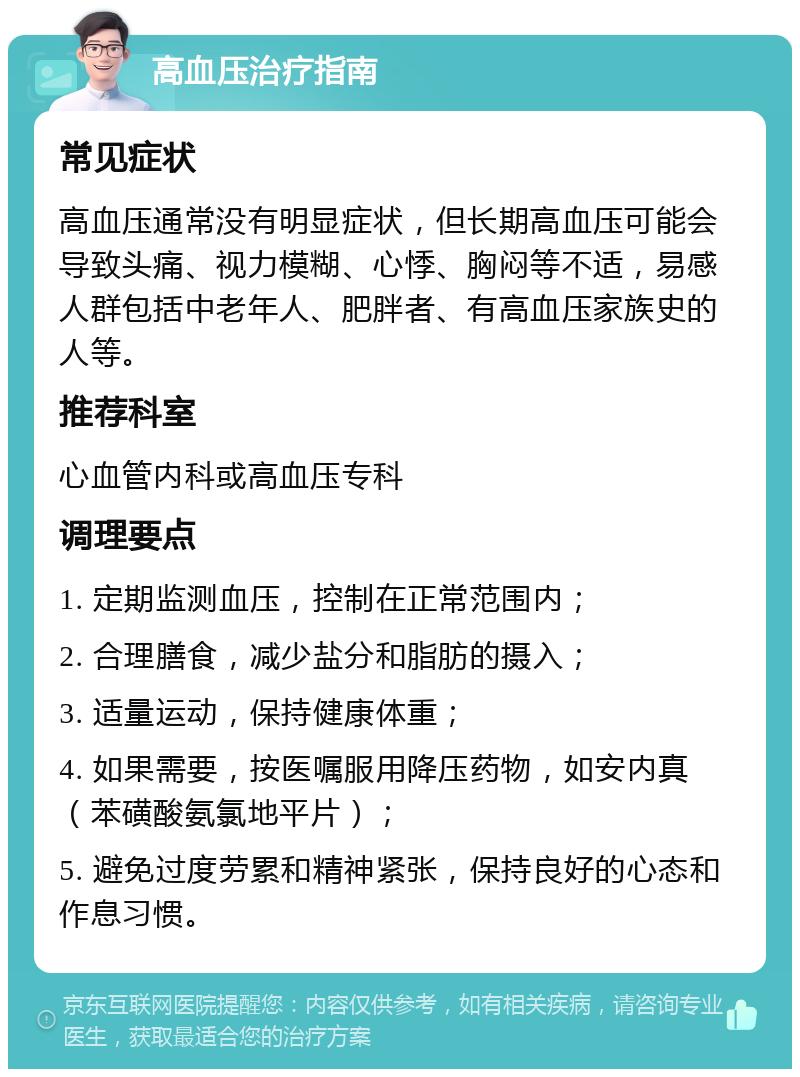 高血压治疗指南 常见症状 高血压通常没有明显症状，但长期高血压可能会导致头痛、视力模糊、心悸、胸闷等不适，易感人群包括中老年人、肥胖者、有高血压家族史的人等。 推荐科室 心血管内科或高血压专科 调理要点 1. 定期监测血压，控制在正常范围内； 2. 合理膳食，减少盐分和脂肪的摄入； 3. 适量运动，保持健康体重； 4. 如果需要，按医嘱服用降压药物，如安内真（苯磺酸氨氯地平片）； 5. 避免过度劳累和精神紧张，保持良好的心态和作息习惯。