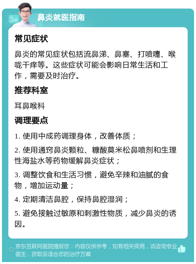 鼻炎就医指南 常见症状 鼻炎的常见症状包括流鼻涕、鼻塞、打喷嚏、喉咙干痒等。这些症状可能会影响日常生活和工作，需要及时治疗。 推荐科室 耳鼻喉科 调理要点 1. 使用中成药调理身体，改善体质； 2. 使用通窍鼻炎颗粒、糠酸莫米松鼻喷剂和生理性海盐水等药物缓解鼻炎症状； 3. 调整饮食和生活习惯，避免辛辣和油腻的食物，增加运动量； 4. 定期清洁鼻腔，保持鼻腔湿润； 5. 避免接触过敏原和刺激性物质，减少鼻炎的诱因。