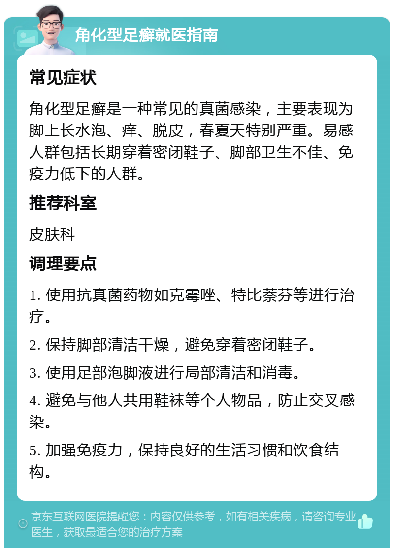 角化型足癣就医指南 常见症状 角化型足癣是一种常见的真菌感染，主要表现为脚上长水泡、痒、脱皮，春夏天特别严重。易感人群包括长期穿着密闭鞋子、脚部卫生不佳、免疫力低下的人群。 推荐科室 皮肤科 调理要点 1. 使用抗真菌药物如克霉唑、特比萘芬等进行治疗。 2. 保持脚部清洁干燥，避免穿着密闭鞋子。 3. 使用足部泡脚液进行局部清洁和消毒。 4. 避免与他人共用鞋袜等个人物品，防止交叉感染。 5. 加强免疫力，保持良好的生活习惯和饮食结构。