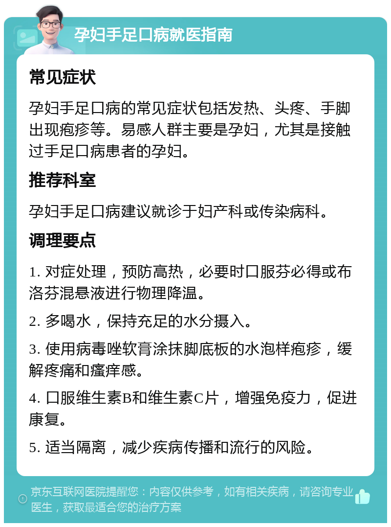 孕妇手足口病就医指南 常见症状 孕妇手足口病的常见症状包括发热、头疼、手脚出现疱疹等。易感人群主要是孕妇，尤其是接触过手足口病患者的孕妇。 推荐科室 孕妇手足口病建议就诊于妇产科或传染病科。 调理要点 1. 对症处理，预防高热，必要时口服芬必得或布洛芬混悬液进行物理降温。 2. 多喝水，保持充足的水分摄入。 3. 使用病毒唑软膏涂抹脚底板的水泡样疱疹，缓解疼痛和瘙痒感。 4. 口服维生素B和维生素C片，增强免疫力，促进康复。 5. 适当隔离，减少疾病传播和流行的风险。