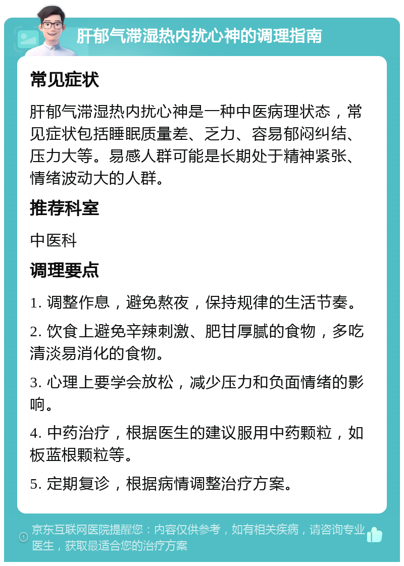 肝郁气滞湿热内扰心神的调理指南 常见症状 肝郁气滞湿热内扰心神是一种中医病理状态，常见症状包括睡眠质量差、乏力、容易郁闷纠结、压力大等。易感人群可能是长期处于精神紧张、情绪波动大的人群。 推荐科室 中医科 调理要点 1. 调整作息，避免熬夜，保持规律的生活节奏。 2. 饮食上避免辛辣刺激、肥甘厚腻的食物，多吃清淡易消化的食物。 3. 心理上要学会放松，减少压力和负面情绪的影响。 4. 中药治疗，根据医生的建议服用中药颗粒，如板蓝根颗粒等。 5. 定期复诊，根据病情调整治疗方案。