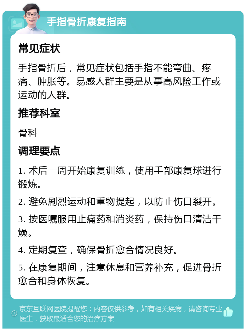 手指骨折康复指南 常见症状 手指骨折后，常见症状包括手指不能弯曲、疼痛、肿胀等。易感人群主要是从事高风险工作或运动的人群。 推荐科室 骨科 调理要点 1. 术后一周开始康复训练，使用手部康复球进行锻炼。 2. 避免剧烈运动和重物提起，以防止伤口裂开。 3. 按医嘱服用止痛药和消炎药，保持伤口清洁干燥。 4. 定期复查，确保骨折愈合情况良好。 5. 在康复期间，注意休息和营养补充，促进骨折愈合和身体恢复。