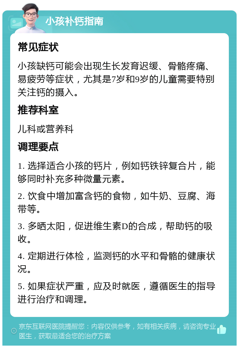 小孩补钙指南 常见症状 小孩缺钙可能会出现生长发育迟缓、骨骼疼痛、易疲劳等症状，尤其是7岁和9岁的儿童需要特别关注钙的摄入。 推荐科室 儿科或营养科 调理要点 1. 选择适合小孩的钙片，例如钙铁锌复合片，能够同时补充多种微量元素。 2. 饮食中增加富含钙的食物，如牛奶、豆腐、海带等。 3. 多晒太阳，促进维生素D的合成，帮助钙的吸收。 4. 定期进行体检，监测钙的水平和骨骼的健康状况。 5. 如果症状严重，应及时就医，遵循医生的指导进行治疗和调理。