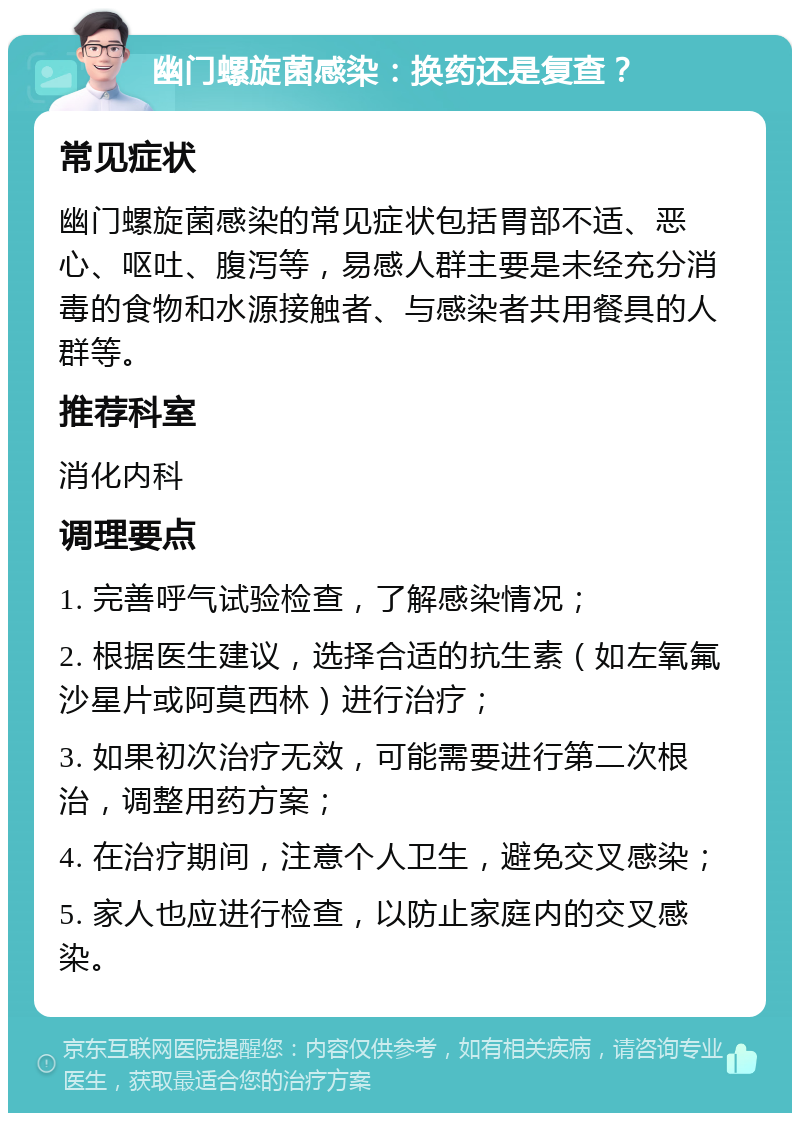 幽门螺旋菌感染：换药还是复查？ 常见症状 幽门螺旋菌感染的常见症状包括胃部不适、恶心、呕吐、腹泻等，易感人群主要是未经充分消毒的食物和水源接触者、与感染者共用餐具的人群等。 推荐科室 消化内科 调理要点 1. 完善呼气试验检查，了解感染情况； 2. 根据医生建议，选择合适的抗生素（如左氧氟沙星片或阿莫西林）进行治疗； 3. 如果初次治疗无效，可能需要进行第二次根治，调整用药方案； 4. 在治疗期间，注意个人卫生，避免交叉感染； 5. 家人也应进行检查，以防止家庭内的交叉感染。