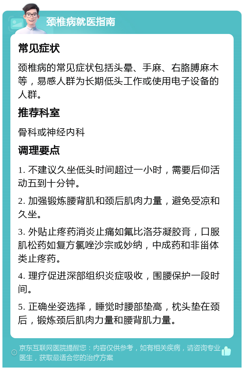 颈椎病就医指南 常见症状 颈椎病的常见症状包括头晕、手麻、右胳膊麻木等，易感人群为长期低头工作或使用电子设备的人群。 推荐科室 骨科或神经内科 调理要点 1. 不建议久坐低头时间超过一小时，需要后仰活动五到十分钟。 2. 加强锻炼腰背肌和颈后肌肉力量，避免受凉和久坐。 3. 外贴止疼药消炎止痛如氟比洛芬凝胶膏，口服肌松药如复方氯唑沙宗或妙纳，中成药和非甾体类止疼药。 4. 理疗促进深部组织炎症吸收，围腰保护一段时间。 5. 正确坐姿选择，睡觉时腰部垫高，枕头垫在颈后，锻炼颈后肌肉力量和腰背肌力量。