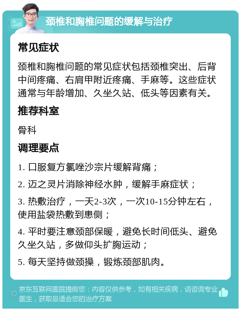 颈椎和胸椎问题的缓解与治疗 常见症状 颈椎和胸椎问题的常见症状包括颈椎突出、后背中间疼痛、右肩甲附近疼痛、手麻等。这些症状通常与年龄增加、久坐久站、低头等因素有关。 推荐科室 骨科 调理要点 1. 口服复方氯唑沙宗片缓解背痛； 2. 迈之灵片消除神经水肿，缓解手麻症状； 3. 热敷治疗，一天2-3次，一次10-15分钟左右，使用盐袋热敷到患侧； 4. 平时要注意颈部保暖，避免长时间低头、避免久坐久站，多做仰头扩胸运动； 5. 每天坚持做颈操，锻炼颈部肌肉。