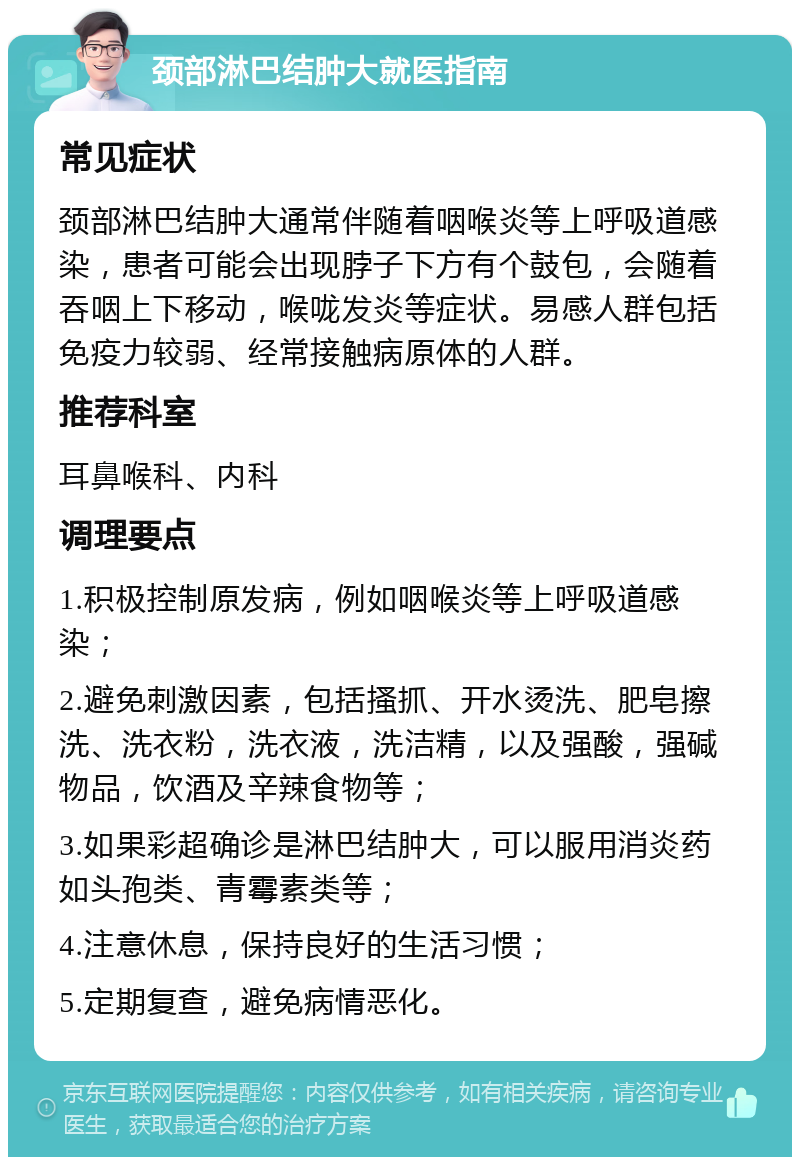 颈部淋巴结肿大就医指南 常见症状 颈部淋巴结肿大通常伴随着咽喉炎等上呼吸道感染，患者可能会出现脖子下方有个鼓包，会随着吞咽上下移动，喉咙发炎等症状。易感人群包括免疫力较弱、经常接触病原体的人群。 推荐科室 耳鼻喉科、内科 调理要点 1.积极控制原发病，例如咽喉炎等上呼吸道感染； 2.避免刺激因素，包括搔抓、开水烫洗、肥皂擦洗、洗衣粉，洗衣液，洗洁精，以及强酸，强碱物品，饮酒及辛辣食物等； 3.如果彩超确诊是淋巴结肿大，可以服用消炎药如头孢类、青霉素类等； 4.注意休息，保持良好的生活习惯； 5.定期复查，避免病情恶化。