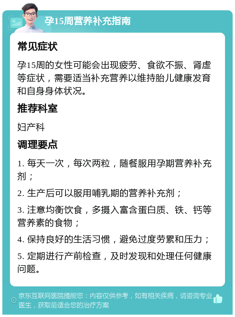 孕15周营养补充指南 常见症状 孕15周的女性可能会出现疲劳、食欲不振、肾虚等症状，需要适当补充营养以维持胎儿健康发育和自身身体状况。 推荐科室 妇产科 调理要点 1. 每天一次，每次两粒，随餐服用孕期营养补充剂； 2. 生产后可以服用哺乳期的营养补充剂； 3. 注意均衡饮食，多摄入富含蛋白质、铁、钙等营养素的食物； 4. 保持良好的生活习惯，避免过度劳累和压力； 5. 定期进行产前检查，及时发现和处理任何健康问题。