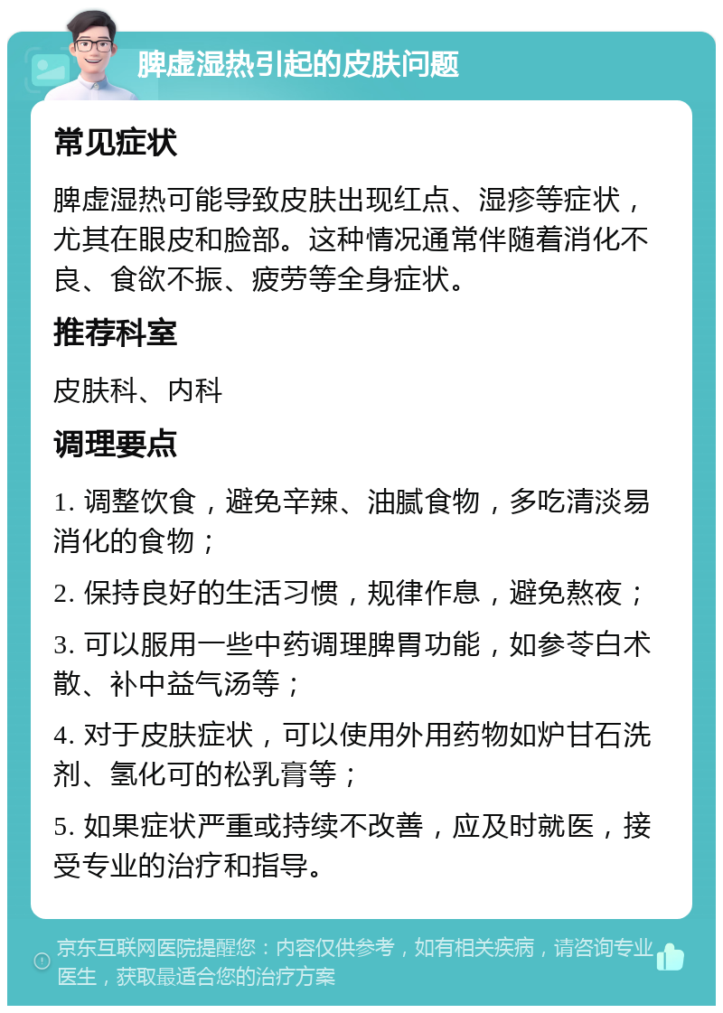 脾虚湿热引起的皮肤问题 常见症状 脾虚湿热可能导致皮肤出现红点、湿疹等症状，尤其在眼皮和脸部。这种情况通常伴随着消化不良、食欲不振、疲劳等全身症状。 推荐科室 皮肤科、内科 调理要点 1. 调整饮食，避免辛辣、油腻食物，多吃清淡易消化的食物； 2. 保持良好的生活习惯，规律作息，避免熬夜； 3. 可以服用一些中药调理脾胃功能，如参苓白术散、补中益气汤等； 4. 对于皮肤症状，可以使用外用药物如炉甘石洗剂、氢化可的松乳膏等； 5. 如果症状严重或持续不改善，应及时就医，接受专业的治疗和指导。