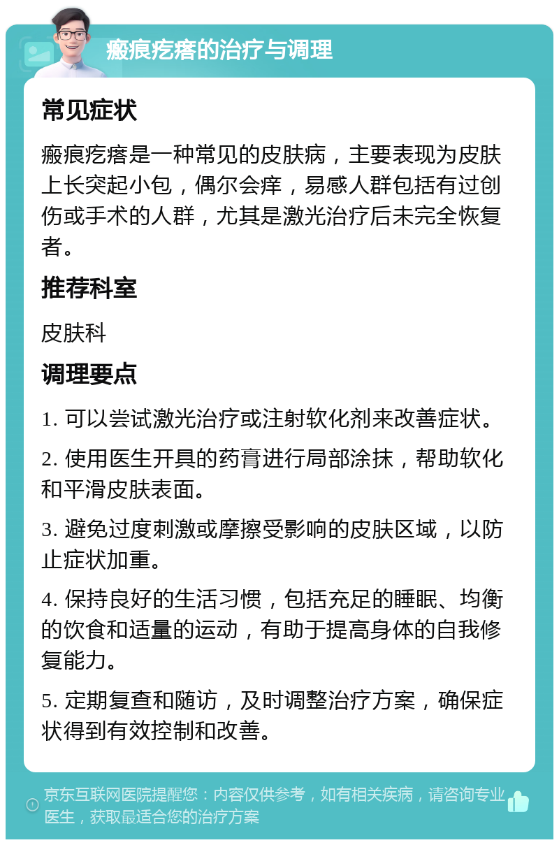 瘢痕疙瘩的治疗与调理 常见症状 瘢痕疙瘩是一种常见的皮肤病，主要表现为皮肤上长突起小包，偶尔会痒，易感人群包括有过创伤或手术的人群，尤其是激光治疗后未完全恢复者。 推荐科室 皮肤科 调理要点 1. 可以尝试激光治疗或注射软化剂来改善症状。 2. 使用医生开具的药膏进行局部涂抹，帮助软化和平滑皮肤表面。 3. 避免过度刺激或摩擦受影响的皮肤区域，以防止症状加重。 4. 保持良好的生活习惯，包括充足的睡眠、均衡的饮食和适量的运动，有助于提高身体的自我修复能力。 5. 定期复查和随访，及时调整治疗方案，确保症状得到有效控制和改善。