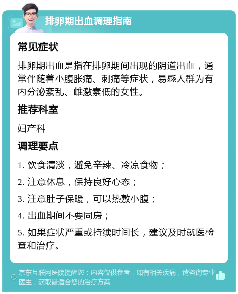 排卵期出血调理指南 常见症状 排卵期出血是指在排卵期间出现的阴道出血，通常伴随着小腹胀痛、刺痛等症状，易感人群为有内分泌紊乱、雌激素低的女性。 推荐科室 妇产科 调理要点 1. 饮食清淡，避免辛辣、冷凉食物； 2. 注意休息，保持良好心态； 3. 注意肚子保暖，可以热敷小腹； 4. 出血期间不要同房； 5. 如果症状严重或持续时间长，建议及时就医检查和治疗。