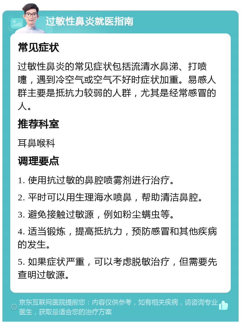 过敏性鼻炎就医指南 常见症状 过敏性鼻炎的常见症状包括流清水鼻涕、打喷嚏，遇到冷空气或空气不好时症状加重。易感人群主要是抵抗力较弱的人群，尤其是经常感冒的人。 推荐科室 耳鼻喉科 调理要点 1. 使用抗过敏的鼻腔喷雾剂进行治疗。 2. 平时可以用生理海水喷鼻，帮助清洁鼻腔。 3. 避免接触过敏源，例如粉尘螨虫等。 4. 适当锻炼，提高抵抗力，预防感冒和其他疾病的发生。 5. 如果症状严重，可以考虑脱敏治疗，但需要先查明过敏源。