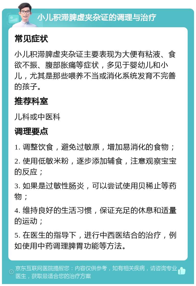 小儿积滞脾虚夹杂证的调理与治疗 常见症状 小儿积滞脾虚夹杂证主要表现为大便有粘液、食欲不振、腹部胀痛等症状，多见于婴幼儿和小儿，尤其是那些喂养不当或消化系统发育不完善的孩子。 推荐科室 儿科或中医科 调理要点 1. 调整饮食，避免过敏原，增加易消化的食物； 2. 使用低敏米粉，逐步添加辅食，注意观察宝宝的反应； 3. 如果是过敏性肠炎，可以尝试使用贝稀止等药物； 4. 维持良好的生活习惯，保证充足的休息和适量的运动； 5. 在医生的指导下，进行中西医结合的治疗，例如使用中药调理脾胃功能等方法。