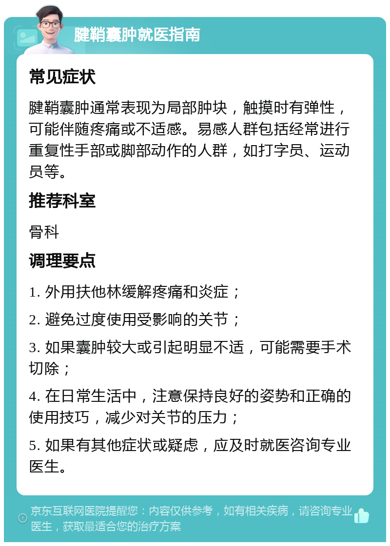 腱鞘囊肿就医指南 常见症状 腱鞘囊肿通常表现为局部肿块，触摸时有弹性，可能伴随疼痛或不适感。易感人群包括经常进行重复性手部或脚部动作的人群，如打字员、运动员等。 推荐科室 骨科 调理要点 1. 外用扶他林缓解疼痛和炎症； 2. 避免过度使用受影响的关节； 3. 如果囊肿较大或引起明显不适，可能需要手术切除； 4. 在日常生活中，注意保持良好的姿势和正确的使用技巧，减少对关节的压力； 5. 如果有其他症状或疑虑，应及时就医咨询专业医生。