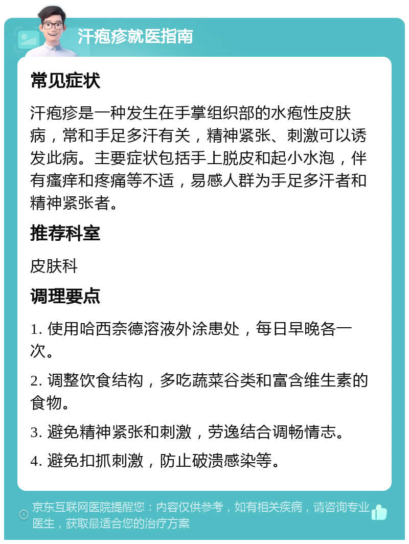 汗疱疹就医指南 常见症状 汗疱疹是一种发生在手掌组织部的水疱性皮肤病，常和手足多汗有关，精神紧张、刺激可以诱发此病。主要症状包括手上脱皮和起小水泡，伴有瘙痒和疼痛等不适，易感人群为手足多汗者和精神紧张者。 推荐科室 皮肤科 调理要点 1. 使用哈西奈德溶液外涂患处，每日早晚各一次。 2. 调整饮食结构，多吃蔬菜谷类和富含维生素的食物。 3. 避免精神紧张和刺激，劳逸结合调畅情志。 4. 避免扣抓刺激，防止破溃感染等。