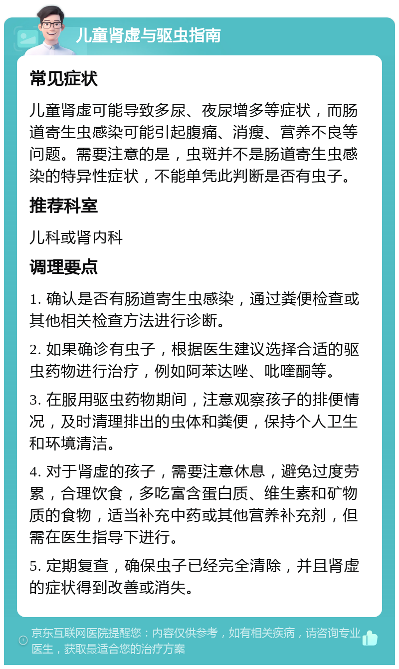 儿童肾虚与驱虫指南 常见症状 儿童肾虚可能导致多尿、夜尿增多等症状，而肠道寄生虫感染可能引起腹痛、消瘦、营养不良等问题。需要注意的是，虫斑并不是肠道寄生虫感染的特异性症状，不能单凭此判断是否有虫子。 推荐科室 儿科或肾内科 调理要点 1. 确认是否有肠道寄生虫感染，通过粪便检查或其他相关检查方法进行诊断。 2. 如果确诊有虫子，根据医生建议选择合适的驱虫药物进行治疗，例如阿苯达唑、吡喹酮等。 3. 在服用驱虫药物期间，注意观察孩子的排便情况，及时清理排出的虫体和粪便，保持个人卫生和环境清洁。 4. 对于肾虚的孩子，需要注意休息，避免过度劳累，合理饮食，多吃富含蛋白质、维生素和矿物质的食物，适当补充中药或其他营养补充剂，但需在医生指导下进行。 5. 定期复查，确保虫子已经完全清除，并且肾虚的症状得到改善或消失。