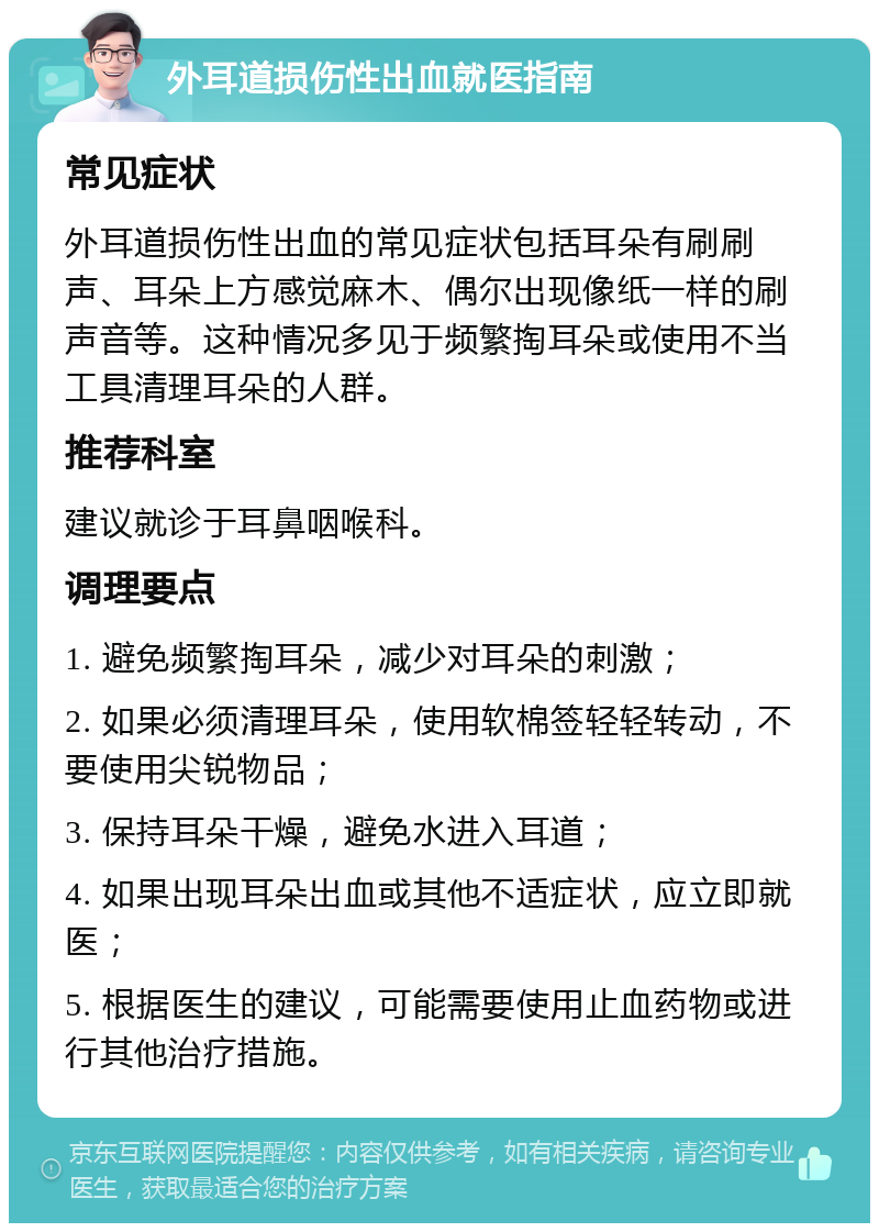 外耳道损伤性出血就医指南 常见症状 外耳道损伤性出血的常见症状包括耳朵有刷刷声、耳朵上方感觉麻木、偶尔出现像纸一样的刷声音等。这种情况多见于频繁掏耳朵或使用不当工具清理耳朵的人群。 推荐科室 建议就诊于耳鼻咽喉科。 调理要点 1. 避免频繁掏耳朵，减少对耳朵的刺激； 2. 如果必须清理耳朵，使用软棉签轻轻转动，不要使用尖锐物品； 3. 保持耳朵干燥，避免水进入耳道； 4. 如果出现耳朵出血或其他不适症状，应立即就医； 5. 根据医生的建议，可能需要使用止血药物或进行其他治疗措施。