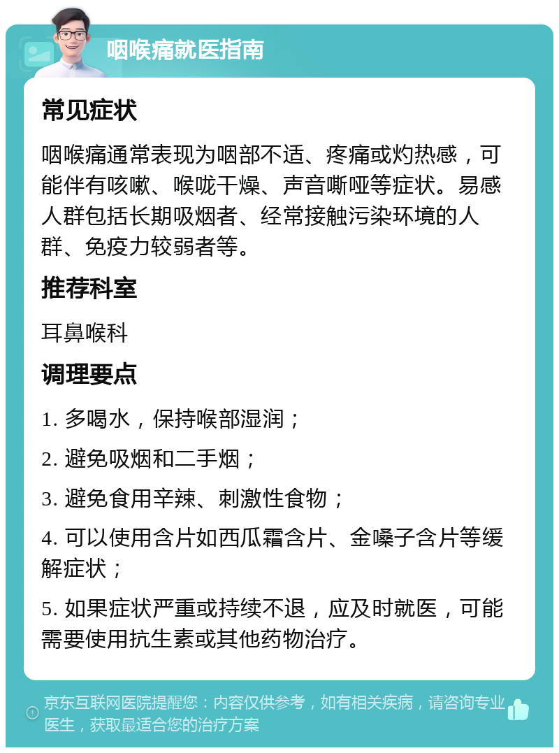 咽喉痛就医指南 常见症状 咽喉痛通常表现为咽部不适、疼痛或灼热感，可能伴有咳嗽、喉咙干燥、声音嘶哑等症状。易感人群包括长期吸烟者、经常接触污染环境的人群、免疫力较弱者等。 推荐科室 耳鼻喉科 调理要点 1. 多喝水，保持喉部湿润； 2. 避免吸烟和二手烟； 3. 避免食用辛辣、刺激性食物； 4. 可以使用含片如西瓜霜含片、金嗓子含片等缓解症状； 5. 如果症状严重或持续不退，应及时就医，可能需要使用抗生素或其他药物治疗。