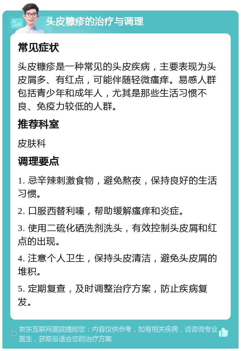 头皮糠疹的治疗与调理 常见症状 头皮糠疹是一种常见的头皮疾病，主要表现为头皮屑多、有红点，可能伴随轻微瘙痒。易感人群包括青少年和成年人，尤其是那些生活习惯不良、免疫力较低的人群。 推荐科室 皮肤科 调理要点 1. 忌辛辣刺激食物，避免熬夜，保持良好的生活习惯。 2. 口服西替利嗪，帮助缓解瘙痒和炎症。 3. 使用二硫化硒洗剂洗头，有效控制头皮屑和红点的出现。 4. 注意个人卫生，保持头皮清洁，避免头皮屑的堆积。 5. 定期复查，及时调整治疗方案，防止疾病复发。