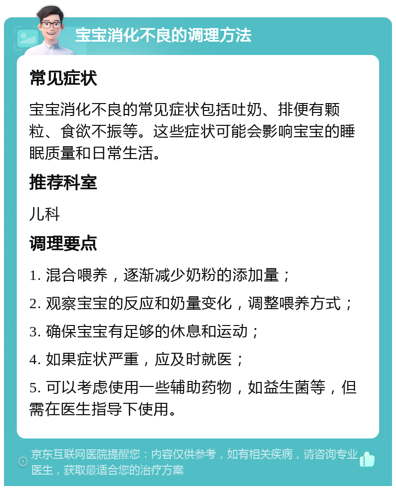 宝宝消化不良的调理方法 常见症状 宝宝消化不良的常见症状包括吐奶、排便有颗粒、食欲不振等。这些症状可能会影响宝宝的睡眠质量和日常生活。 推荐科室 儿科 调理要点 1. 混合喂养，逐渐减少奶粉的添加量； 2. 观察宝宝的反应和奶量变化，调整喂养方式； 3. 确保宝宝有足够的休息和运动； 4. 如果症状严重，应及时就医； 5. 可以考虑使用一些辅助药物，如益生菌等，但需在医生指导下使用。