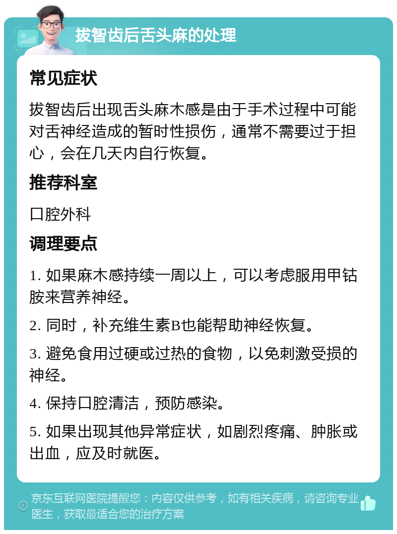 拔智齿后舌头麻的处理 常见症状 拔智齿后出现舌头麻木感是由于手术过程中可能对舌神经造成的暂时性损伤，通常不需要过于担心，会在几天内自行恢复。 推荐科室 口腔外科 调理要点 1. 如果麻木感持续一周以上，可以考虑服用甲钴胺来营养神经。 2. 同时，补充维生素B也能帮助神经恢复。 3. 避免食用过硬或过热的食物，以免刺激受损的神经。 4. 保持口腔清洁，预防感染。 5. 如果出现其他异常症状，如剧烈疼痛、肿胀或出血，应及时就医。