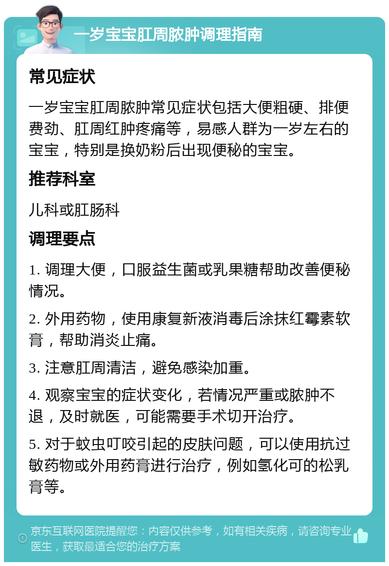 一岁宝宝肛周脓肿调理指南 常见症状 一岁宝宝肛周脓肿常见症状包括大便粗硬、排便费劲、肛周红肿疼痛等，易感人群为一岁左右的宝宝，特别是换奶粉后出现便秘的宝宝。 推荐科室 儿科或肛肠科 调理要点 1. 调理大便，口服益生菌或乳果糖帮助改善便秘情况。 2. 外用药物，使用康复新液消毒后涂抹红霉素软膏，帮助消炎止痛。 3. 注意肛周清洁，避免感染加重。 4. 观察宝宝的症状变化，若情况严重或脓肿不退，及时就医，可能需要手术切开治疗。 5. 对于蚊虫叮咬引起的皮肤问题，可以使用抗过敏药物或外用药膏进行治疗，例如氢化可的松乳膏等。