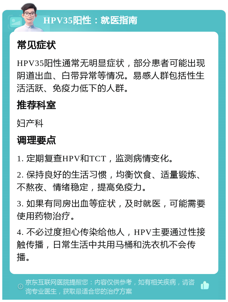 HPV35阳性：就医指南 常见症状 HPV35阳性通常无明显症状，部分患者可能出现阴道出血、白带异常等情况。易感人群包括性生活活跃、免疫力低下的人群。 推荐科室 妇产科 调理要点 1. 定期复查HPV和TCT，监测病情变化。 2. 保持良好的生活习惯，均衡饮食、适量锻炼、不熬夜、情绪稳定，提高免疫力。 3. 如果有同房出血等症状，及时就医，可能需要使用药物治疗。 4. 不必过度担心传染给他人，HPV主要通过性接触传播，日常生活中共用马桶和洗衣机不会传播。