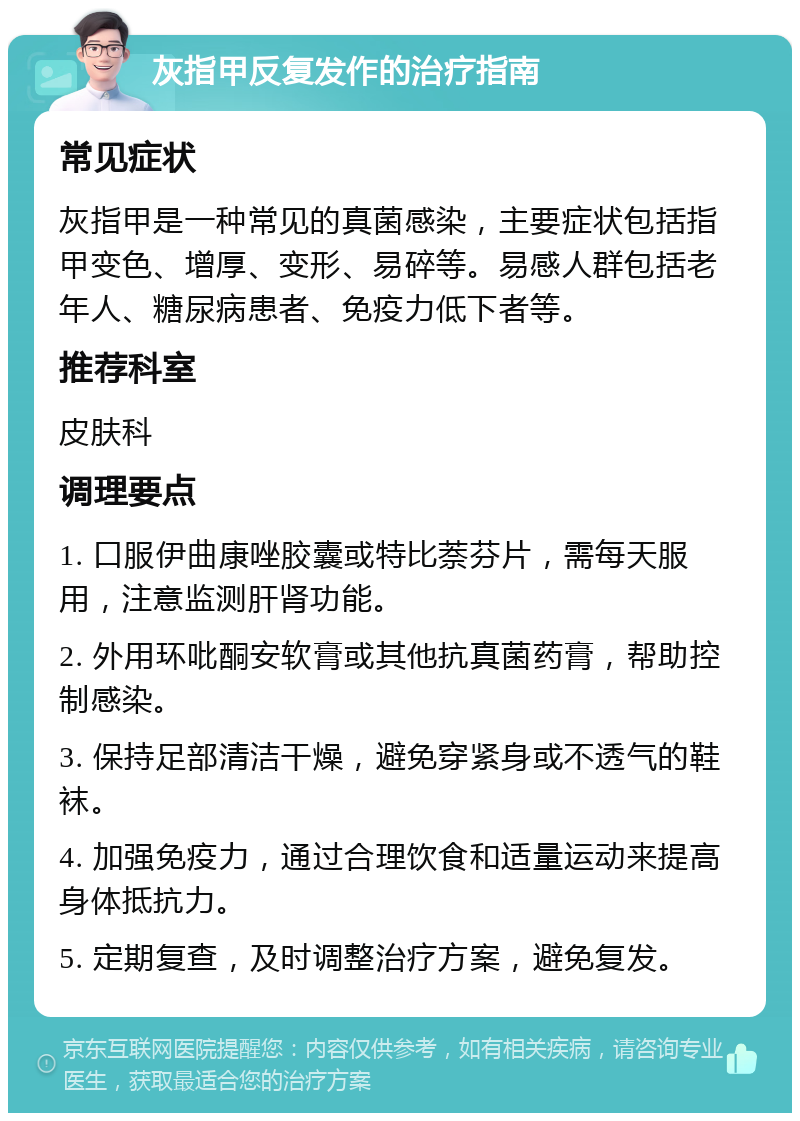 灰指甲反复发作的治疗指南 常见症状 灰指甲是一种常见的真菌感染，主要症状包括指甲变色、增厚、变形、易碎等。易感人群包括老年人、糖尿病患者、免疫力低下者等。 推荐科室 皮肤科 调理要点 1. 口服伊曲康唑胶囊或特比萘芬片，需每天服用，注意监测肝肾功能。 2. 外用环吡酮安软膏或其他抗真菌药膏，帮助控制感染。 3. 保持足部清洁干燥，避免穿紧身或不透气的鞋袜。 4. 加强免疫力，通过合理饮食和适量运动来提高身体抵抗力。 5. 定期复查，及时调整治疗方案，避免复发。