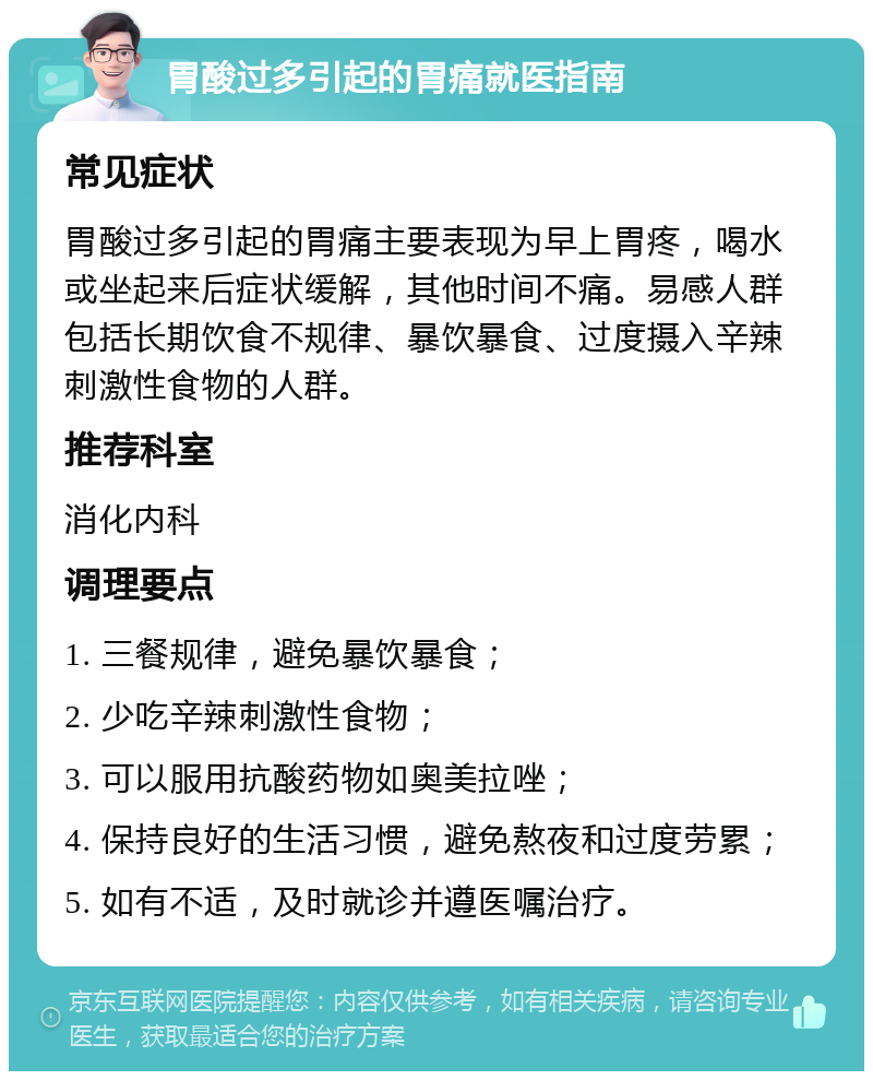 胃酸过多引起的胃痛就医指南 常见症状 胃酸过多引起的胃痛主要表现为早上胃疼，喝水或坐起来后症状缓解，其他时间不痛。易感人群包括长期饮食不规律、暴饮暴食、过度摄入辛辣刺激性食物的人群。 推荐科室 消化内科 调理要点 1. 三餐规律，避免暴饮暴食； 2. 少吃辛辣刺激性食物； 3. 可以服用抗酸药物如奥美拉唑； 4. 保持良好的生活习惯，避免熬夜和过度劳累； 5. 如有不适，及时就诊并遵医嘱治疗。