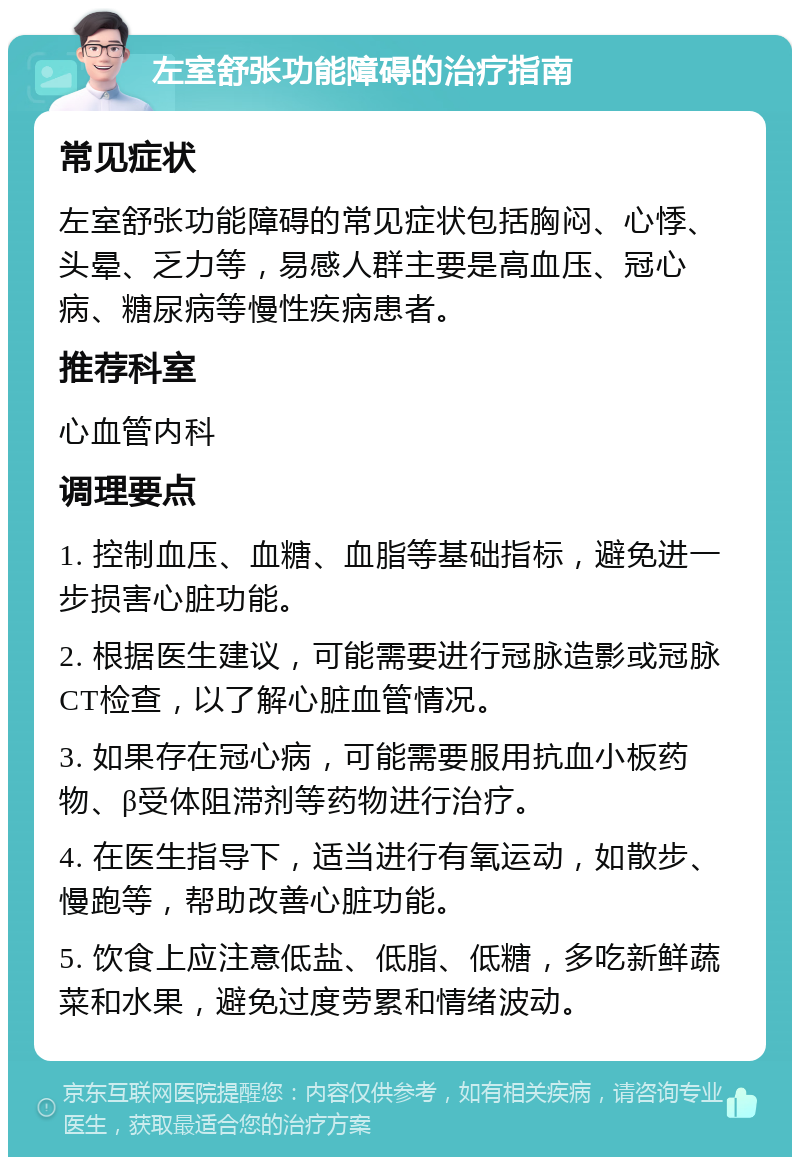 左室舒张功能障碍的治疗指南 常见症状 左室舒张功能障碍的常见症状包括胸闷、心悸、头晕、乏力等，易感人群主要是高血压、冠心病、糖尿病等慢性疾病患者。 推荐科室 心血管内科 调理要点 1. 控制血压、血糖、血脂等基础指标，避免进一步损害心脏功能。 2. 根据医生建议，可能需要进行冠脉造影或冠脉CT检查，以了解心脏血管情况。 3. 如果存在冠心病，可能需要服用抗血小板药物、β受体阻滞剂等药物进行治疗。 4. 在医生指导下，适当进行有氧运动，如散步、慢跑等，帮助改善心脏功能。 5. 饮食上应注意低盐、低脂、低糖，多吃新鲜蔬菜和水果，避免过度劳累和情绪波动。