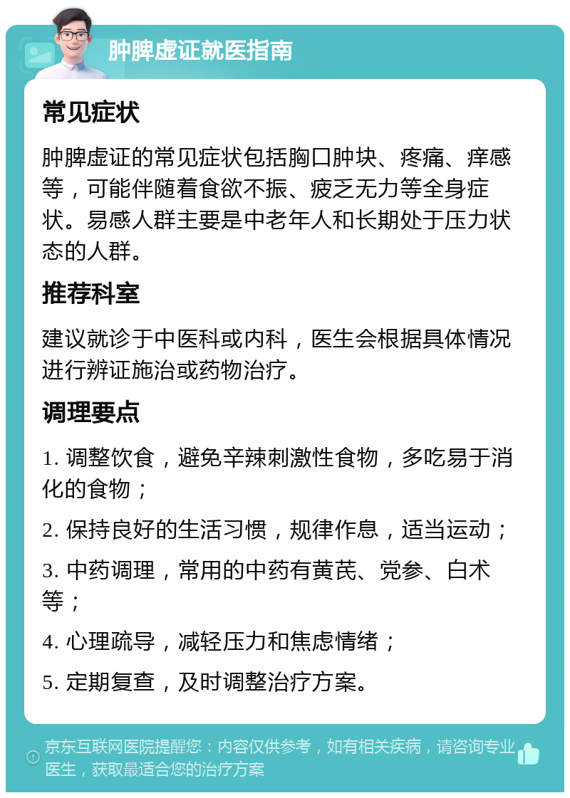 肿脾虚证就医指南 常见症状 肿脾虚证的常见症状包括胸口肿块、疼痛、痒感等，可能伴随着食欲不振、疲乏无力等全身症状。易感人群主要是中老年人和长期处于压力状态的人群。 推荐科室 建议就诊于中医科或内科，医生会根据具体情况进行辨证施治或药物治疗。 调理要点 1. 调整饮食，避免辛辣刺激性食物，多吃易于消化的食物； 2. 保持良好的生活习惯，规律作息，适当运动； 3. 中药调理，常用的中药有黄芪、党参、白术等； 4. 心理疏导，减轻压力和焦虑情绪； 5. 定期复查，及时调整治疗方案。