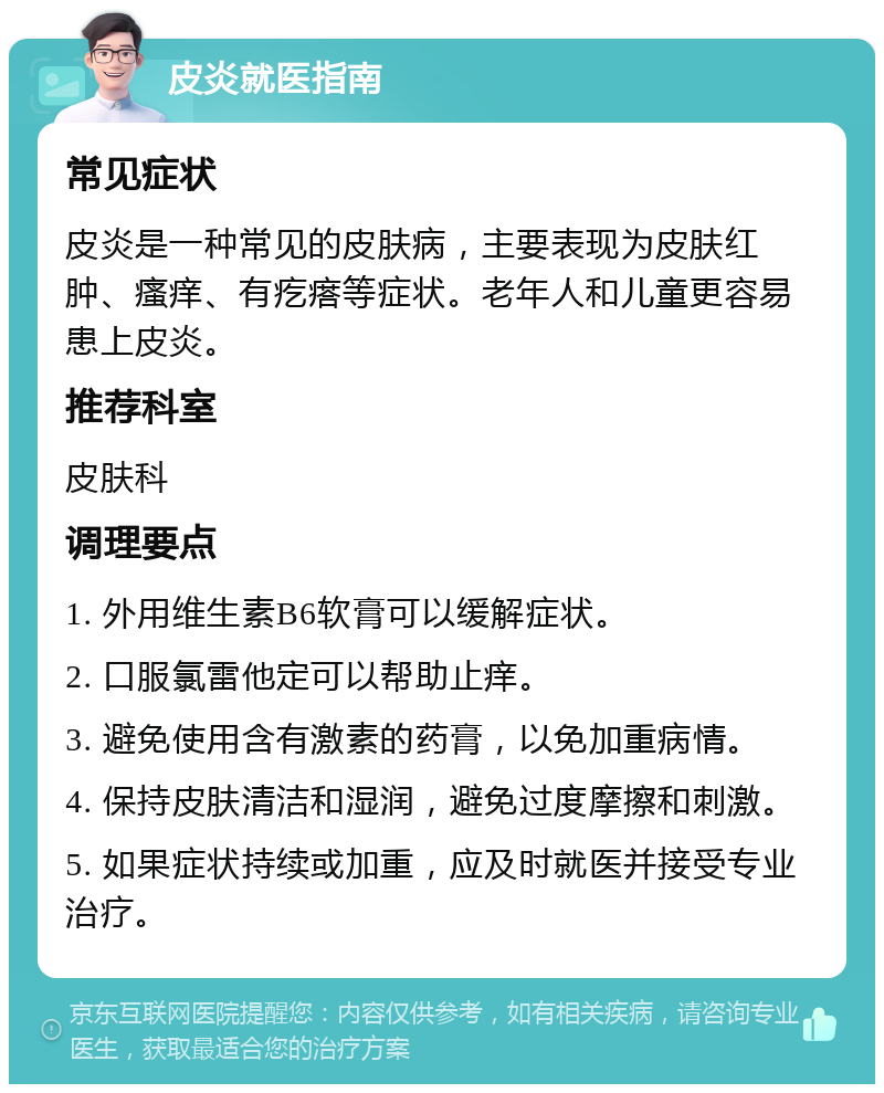 皮炎就医指南 常见症状 皮炎是一种常见的皮肤病，主要表现为皮肤红肿、瘙痒、有疙瘩等症状。老年人和儿童更容易患上皮炎。 推荐科室 皮肤科 调理要点 1. 外用维生素B6软膏可以缓解症状。 2. 口服氯雷他定可以帮助止痒。 3. 避免使用含有激素的药膏，以免加重病情。 4. 保持皮肤清洁和湿润，避免过度摩擦和刺激。 5. 如果症状持续或加重，应及时就医并接受专业治疗。