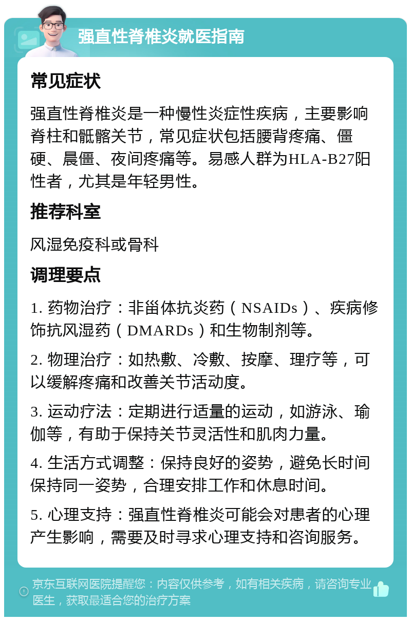 强直性脊椎炎就医指南 常见症状 强直性脊椎炎是一种慢性炎症性疾病，主要影响脊柱和骶髂关节，常见症状包括腰背疼痛、僵硬、晨僵、夜间疼痛等。易感人群为HLA-B27阳性者，尤其是年轻男性。 推荐科室 风湿免疫科或骨科 调理要点 1. 药物治疗：非甾体抗炎药（NSAIDs）、疾病修饰抗风湿药（DMARDs）和生物制剂等。 2. 物理治疗：如热敷、冷敷、按摩、理疗等，可以缓解疼痛和改善关节活动度。 3. 运动疗法：定期进行适量的运动，如游泳、瑜伽等，有助于保持关节灵活性和肌肉力量。 4. 生活方式调整：保持良好的姿势，避免长时间保持同一姿势，合理安排工作和休息时间。 5. 心理支持：强直性脊椎炎可能会对患者的心理产生影响，需要及时寻求心理支持和咨询服务。