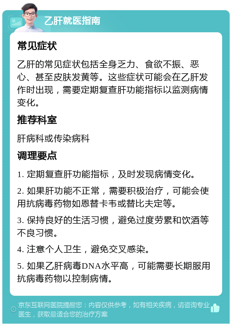 乙肝就医指南 常见症状 乙肝的常见症状包括全身乏力、食欲不振、恶心、甚至皮肤发黄等。这些症状可能会在乙肝发作时出现，需要定期复查肝功能指标以监测病情变化。 推荐科室 肝病科或传染病科 调理要点 1. 定期复查肝功能指标，及时发现病情变化。 2. 如果肝功能不正常，需要积极治疗，可能会使用抗病毒药物如恩替卡韦或替比夫定等。 3. 保持良好的生活习惯，避免过度劳累和饮酒等不良习惯。 4. 注意个人卫生，避免交叉感染。 5. 如果乙肝病毒DNA水平高，可能需要长期服用抗病毒药物以控制病情。