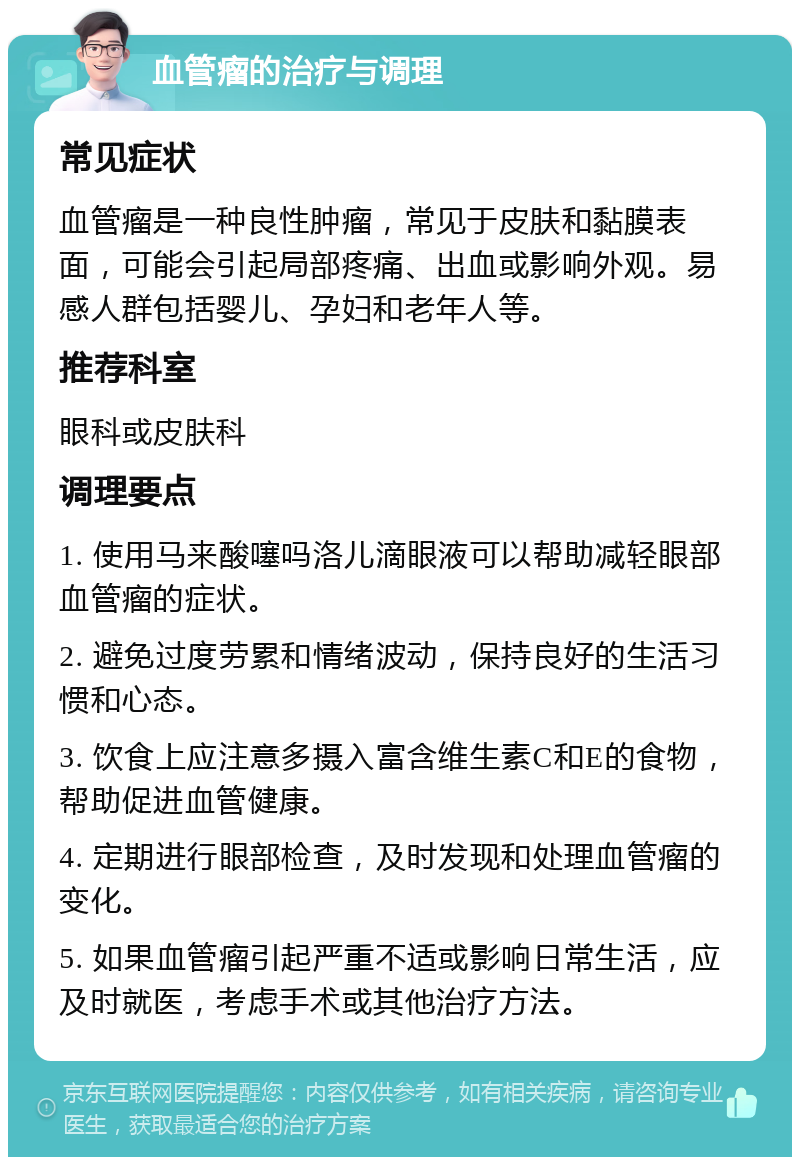 血管瘤的治疗与调理 常见症状 血管瘤是一种良性肿瘤，常见于皮肤和黏膜表面，可能会引起局部疼痛、出血或影响外观。易感人群包括婴儿、孕妇和老年人等。 推荐科室 眼科或皮肤科 调理要点 1. 使用马来酸噻吗洛儿滴眼液可以帮助减轻眼部血管瘤的症状。 2. 避免过度劳累和情绪波动，保持良好的生活习惯和心态。 3. 饮食上应注意多摄入富含维生素C和E的食物，帮助促进血管健康。 4. 定期进行眼部检查，及时发现和处理血管瘤的变化。 5. 如果血管瘤引起严重不适或影响日常生活，应及时就医，考虑手术或其他治疗方法。