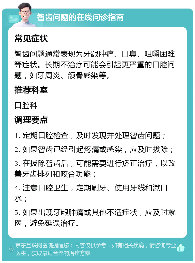 智齿问题的在线问诊指南 常见症状 智齿问题通常表现为牙龈肿痛、口臭、咀嚼困难等症状。长期不治疗可能会引起更严重的口腔问题，如牙周炎、颌骨感染等。 推荐科室 口腔科 调理要点 1. 定期口腔检查，及时发现并处理智齿问题； 2. 如果智齿已经引起疼痛或感染，应及时拔除； 3. 在拔除智齿后，可能需要进行矫正治疗，以改善牙齿排列和咬合功能； 4. 注意口腔卫生，定期刷牙、使用牙线和漱口水； 5. 如果出现牙龈肿痛或其他不适症状，应及时就医，避免延误治疗。