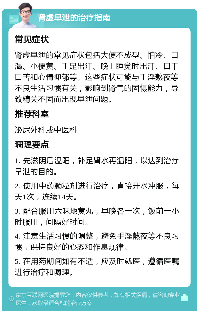 肾虚早泄的治疗指南 常见症状 肾虚早泄的常见症状包括大便不成型、怕冷、口渴、小便黄、手足出汗、晚上睡觉时出汗、口干口苦和心情抑郁等。这些症状可能与手淫熬夜等不良生活习惯有关，影响到肾气的固慑能力，导致精关不固而出现早泄问题。 推荐科室 泌尿外科或中医科 调理要点 1. 先滋阴后温阳，补足肾水再温阳，以达到治疗早泄的目的。 2. 使用中药颗粒剂进行治疗，直接开水冲服，每天1次，连续14天。 3. 配合服用六味地黄丸，早晚各一次，饭前一小时服用，间隔好时间。 4. 注意生活习惯的调整，避免手淫熬夜等不良习惯，保持良好的心态和作息规律。 5. 在用药期间如有不适，应及时就医，遵循医嘱进行治疗和调理。