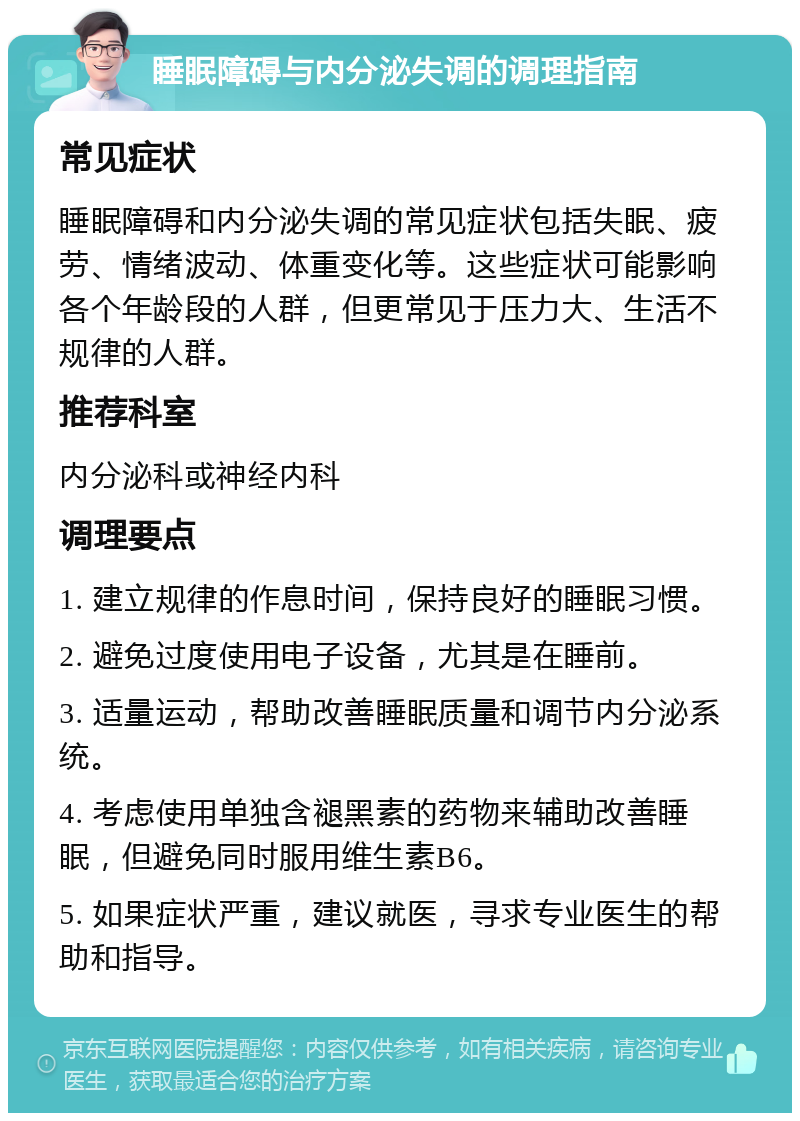 睡眠障碍与内分泌失调的调理指南 常见症状 睡眠障碍和内分泌失调的常见症状包括失眠、疲劳、情绪波动、体重变化等。这些症状可能影响各个年龄段的人群，但更常见于压力大、生活不规律的人群。 推荐科室 内分泌科或神经内科 调理要点 1. 建立规律的作息时间，保持良好的睡眠习惯。 2. 避免过度使用电子设备，尤其是在睡前。 3. 适量运动，帮助改善睡眠质量和调节内分泌系统。 4. 考虑使用单独含褪黑素的药物来辅助改善睡眠，但避免同时服用维生素B6。 5. 如果症状严重，建议就医，寻求专业医生的帮助和指导。