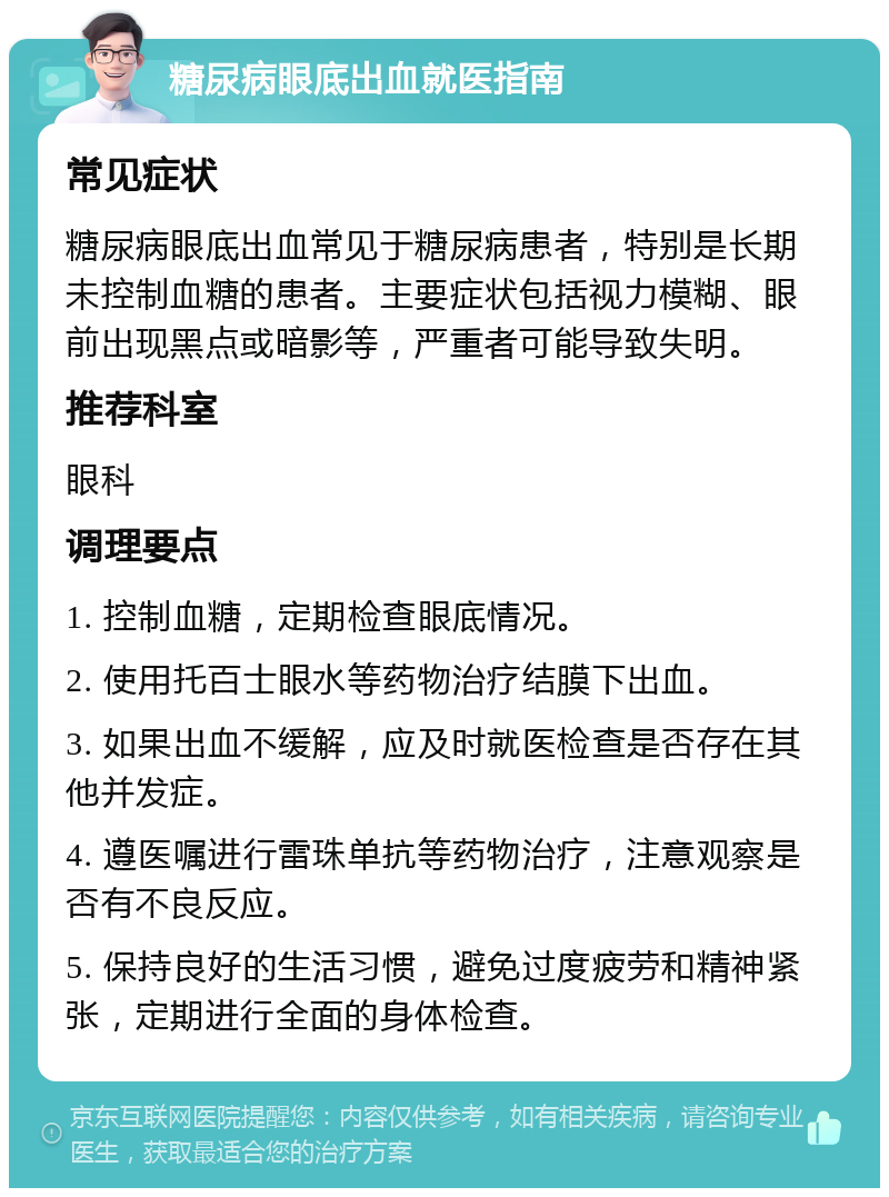 糖尿病眼底出血就医指南 常见症状 糖尿病眼底出血常见于糖尿病患者，特别是长期未控制血糖的患者。主要症状包括视力模糊、眼前出现黑点或暗影等，严重者可能导致失明。 推荐科室 眼科 调理要点 1. 控制血糖，定期检查眼底情况。 2. 使用托百士眼水等药物治疗结膜下出血。 3. 如果出血不缓解，应及时就医检查是否存在其他并发症。 4. 遵医嘱进行雷珠单抗等药物治疗，注意观察是否有不良反应。 5. 保持良好的生活习惯，避免过度疲劳和精神紧张，定期进行全面的身体检查。