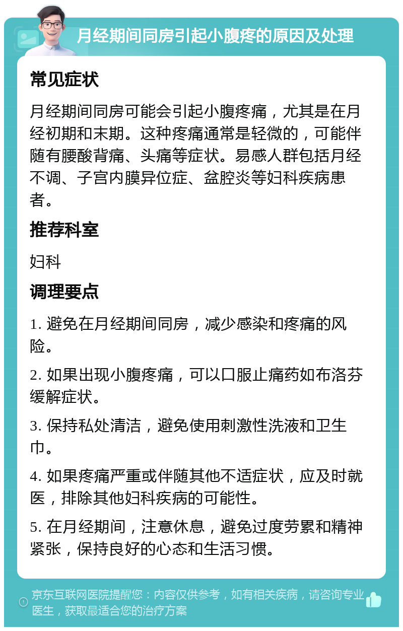 月经期间同房引起小腹疼的原因及处理 常见症状 月经期间同房可能会引起小腹疼痛，尤其是在月经初期和末期。这种疼痛通常是轻微的，可能伴随有腰酸背痛、头痛等症状。易感人群包括月经不调、子宫内膜异位症、盆腔炎等妇科疾病患者。 推荐科室 妇科 调理要点 1. 避免在月经期间同房，减少感染和疼痛的风险。 2. 如果出现小腹疼痛，可以口服止痛药如布洛芬缓解症状。 3. 保持私处清洁，避免使用刺激性洗液和卫生巾。 4. 如果疼痛严重或伴随其他不适症状，应及时就医，排除其他妇科疾病的可能性。 5. 在月经期间，注意休息，避免过度劳累和精神紧张，保持良好的心态和生活习惯。