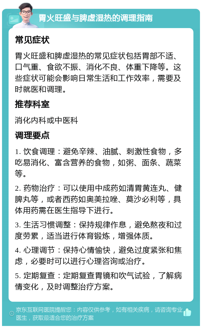 胃火旺盛与脾虚湿热的调理指南 常见症状 胃火旺盛和脾虚湿热的常见症状包括胃部不适、口气重、食欲不振、消化不良、体重下降等。这些症状可能会影响日常生活和工作效率，需要及时就医和调理。 推荐科室 消化内科或中医科 调理要点 1. 饮食调理：避免辛辣、油腻、刺激性食物，多吃易消化、富含营养的食物，如粥、面条、蔬菜等。 2. 药物治疗：可以使用中成药如清胃黄连丸、健脾丸等，或者西药如奥美拉唑、莫沙必利等，具体用药需在医生指导下进行。 3. 生活习惯调整：保持规律作息，避免熬夜和过度劳累，适当进行体育锻炼，增强体质。 4. 心理调节：保持心情愉快，避免过度紧张和焦虑，必要时可以进行心理咨询或治疗。 5. 定期复查：定期复查胃镜和吹气试验，了解病情变化，及时调整治疗方案。